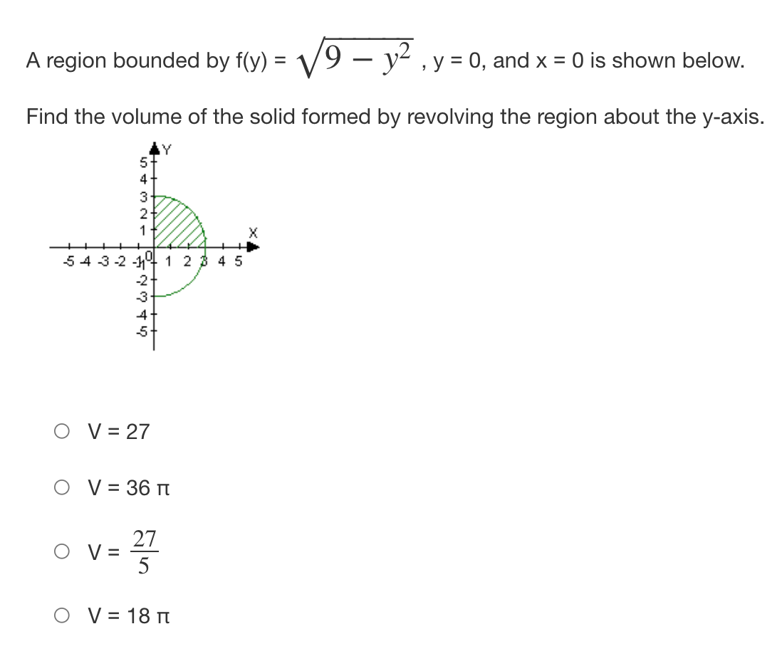 A region bounded by f(y) = V
Find the volume of the solid formed by revolving the region about the y-axis.
Y
5
4
3
2
1
543-2 -11⁰ 1 2 3 4 5
1573244
O V=
-2-
-3
V = 27
V = 36 T
= 2²/7/2
5
19 - y² y = 0, and x = 0 is shown below.
O V = 18 T
X