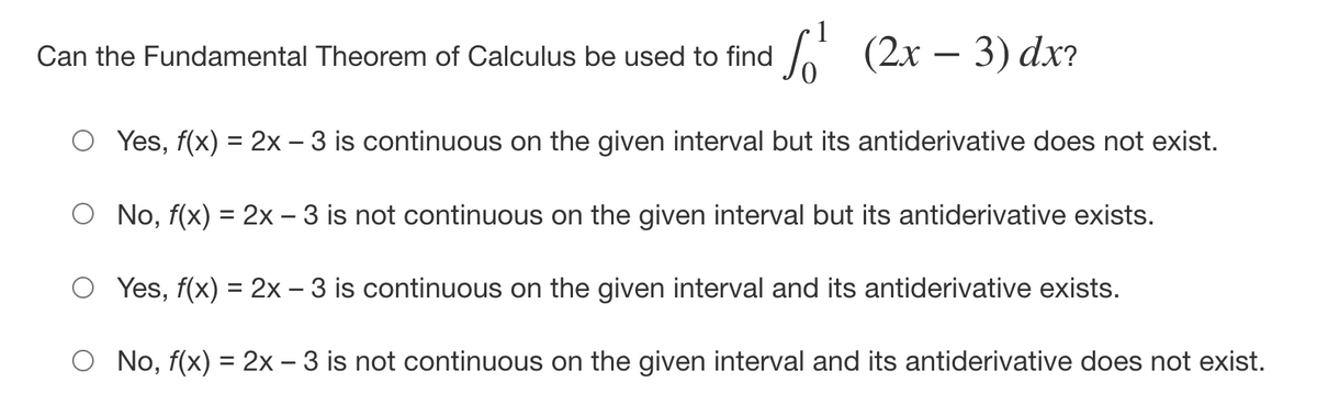 Can the Fundamental Theorem of Calculus be used to find
(2х — 3) dx?
O Yes, f(x) = 2x - 3 is continuous on the given interval but its antiderivative does not exist.
O No, f(x) = 2x – 3 is not continuous on the given interval but its antiderivative exists.
O Yes, f(x) = 2x – 3 is continuous on the given interval and its antiderivative exists.
O No, f(x) = 2x - 3 is not continuous on the given interval and its antiderivative does not exist.
