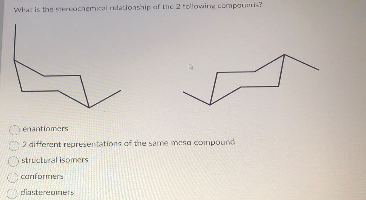 What is the stereochemical relationship of the 2 following compounds?
E
enantiomers
2 different representations of the same meso compound
structural isomers
conformers
diastereomers