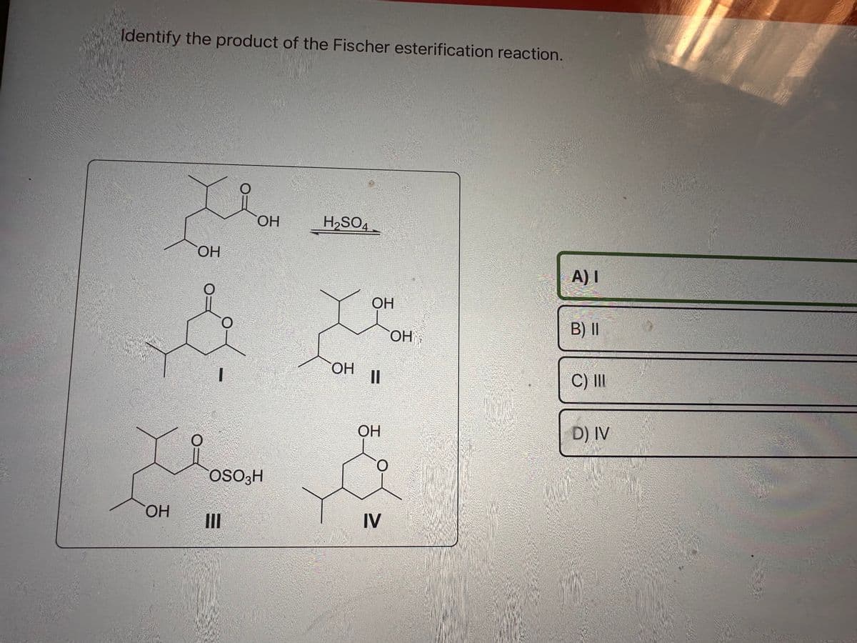 Identify the product of the Fischer esterification reaction.
ОН
ОН
ОН
COSO3H
Ш
H₂SO4
ОН
х
ОН
ОН
IV
ОН
A) I
B) II
C) III
D) IV