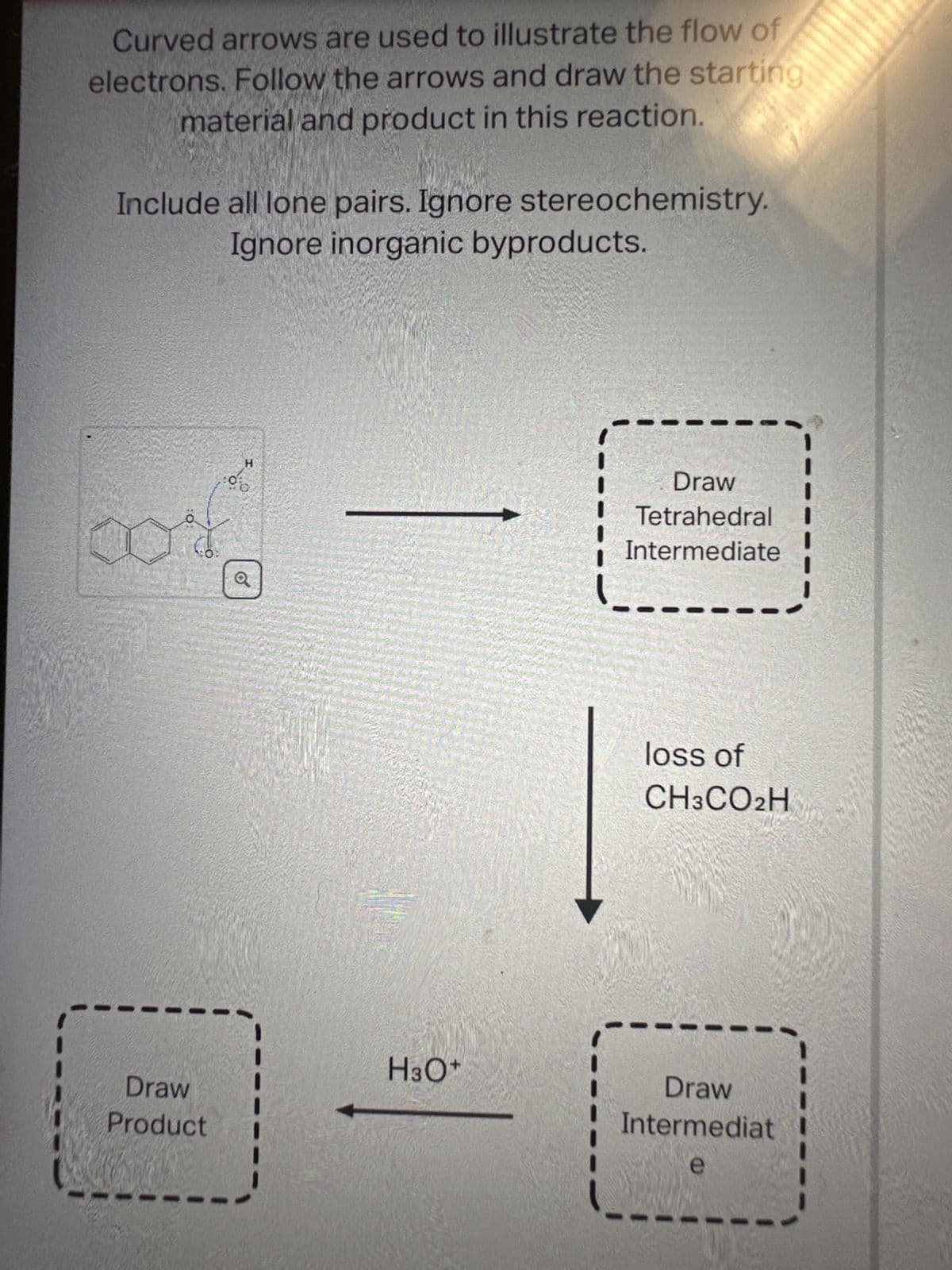 Curved arrows are used to illustrate the flow of
electrons. Follow the arrows and draw the starting
material and product in this reaction.
Include all lone pairs. Ignore stereochemistry.
Ignore inorganic byproducts.
Draw
Product
H
0%
H3O+
Draw
Tetrahedral
Intermediate
loss of
CH3CO2H
Draw
Intermediat
e