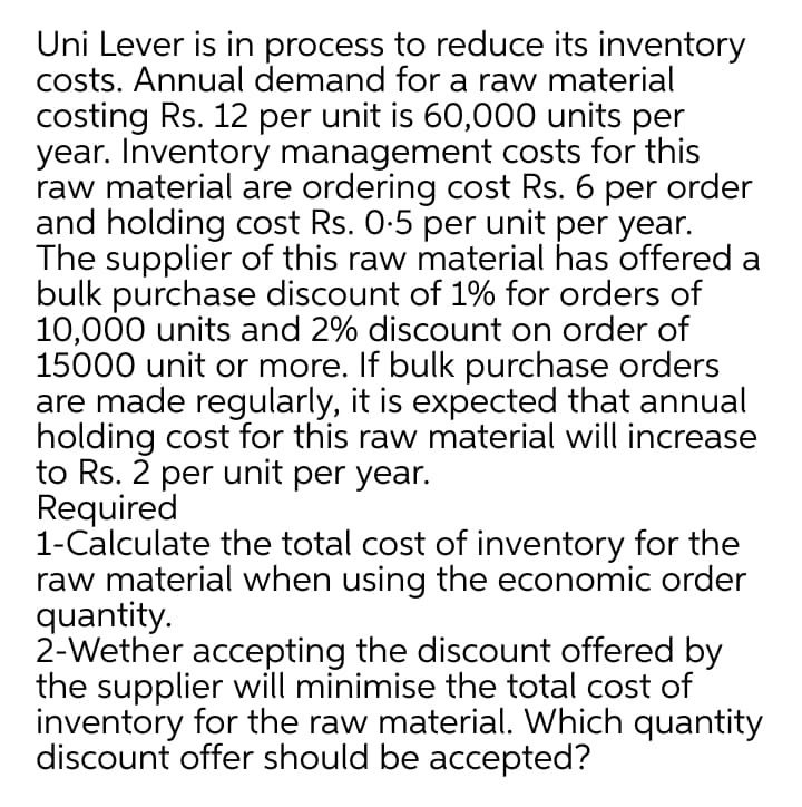 Uni Lever is in process to reduce its inventory
costs. Annual demand for a raw material
costing Rs. 12 per unit is 60,000 units per
year. Inventory management costs for this
raw material are ordering cost Rs. 6 per order
and holding cost Rs. 0-5 per unit per year.
The supplier of this raw material has offered a
bulk purchase discount of 1% for orders of
10,000 units and 2% discount on order of
15000 unit or more. If bulk purchase orders
are made regularly, it is expected that annual
holding cost for this raw material will increase
to Rs. 2 per unit per year.
Required
1-Calculate the total cost of inventory for the
raw material when using the economic order
quantity.
2-Wether accepting the discount offered by
the supplier will minimise the total cost of
inventory for the raw material. Which quantity
discount offer should be accepted?
