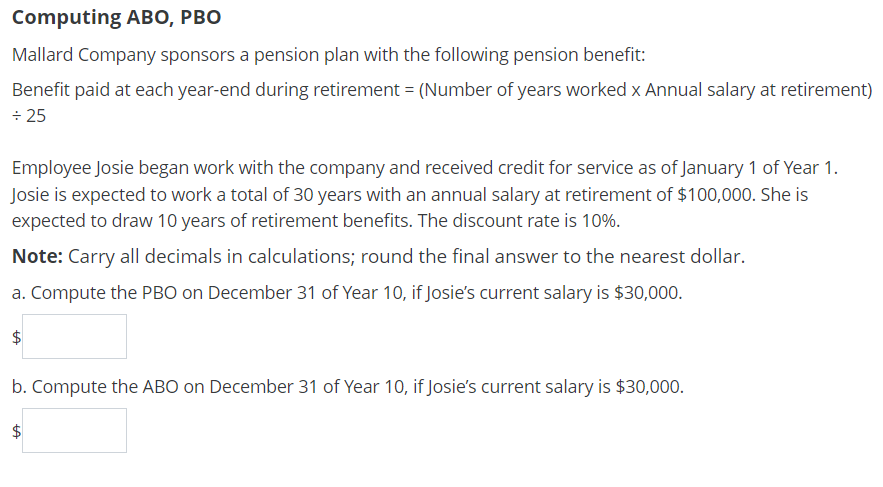 Computing ABO, PBO
Mallard Company sponsors a pension plan with the following pension benefit:
Benefit paid at each year-end during retirement = (Number of years worked x Annual salary at retirement)
+25
Employee Josie began work with the company and received credit for service as of January 1 of Year 1.
Josie is expected to work a total of 30 years with an annual salary at retirement of $100,000. She is
expected to draw 10 years of retirement benefits. The discount rate is 10%.
Note: Carry all decimals in calculations; round the final answer to the nearest dollar.
a. Compute the PBO on December 31 of Year 10, if Josie's current salary is $30,000.
b. Compute the ABO on December 31 of Year 10, if Josie's current salary is $30,000.