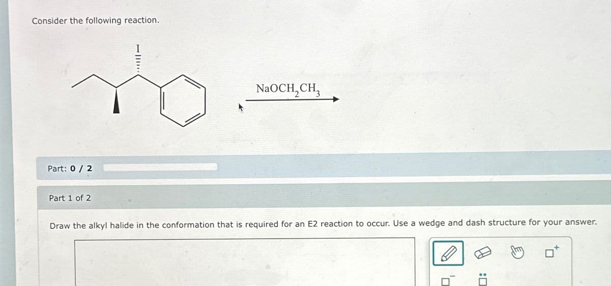 Consider the following reaction.
Part: 0/2
Part 1 of 2
NaOCH,CH,
Draw the alkyl halide in the conformation that is required for an E2 reaction to occur. Use a wedge and dash structure for your answer.
: