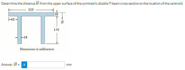 Determine the distance from the upper surface of the symmetric double-T beam cross section to the location of the centroid.
325
-65-
T
-18
Dimensions in millimeters
Answer: H = 1
18
170
H
mm