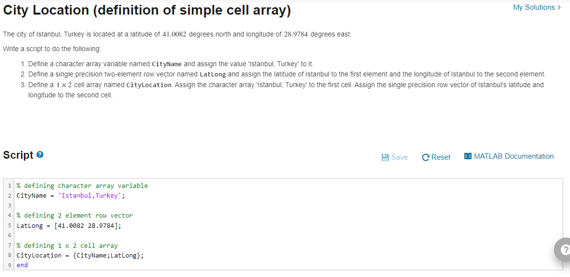 City Location (definition of simple cell array)
The city of Istanbul, Turkey is located at a latitude of 41.0082 degrees north and longitude of 28.9784 degrees east.
Write a script to do the following:
1. Define a character array variable named CityName and assign the value 'Istanbul, Turkey' to it.
2. Define a single precision two-element row vector named LatLong and assign the latitude of Istanbul to the first element and the longitude of Istanbul to the second element.
3. Define a 1 x 2 cell array named CityLocation. Assign the character array 'Istanbul, Turkey' to the first cell. Assign the single precision row vector of Istanbul's latitude and
longitude to the second cell.
Script>
1% defining character array variable
2 CityName = 'Istanbul, Turkey';
3
4 % defining 2 element row vector
5 LatLong = [41.0082 28.9784];
6
7% defining 1 x 2 cell array
8 CityLocation = {CityName; Lat Long};
9 end
Save
My Solutions >
C Reset
MATLAB Documentation
?