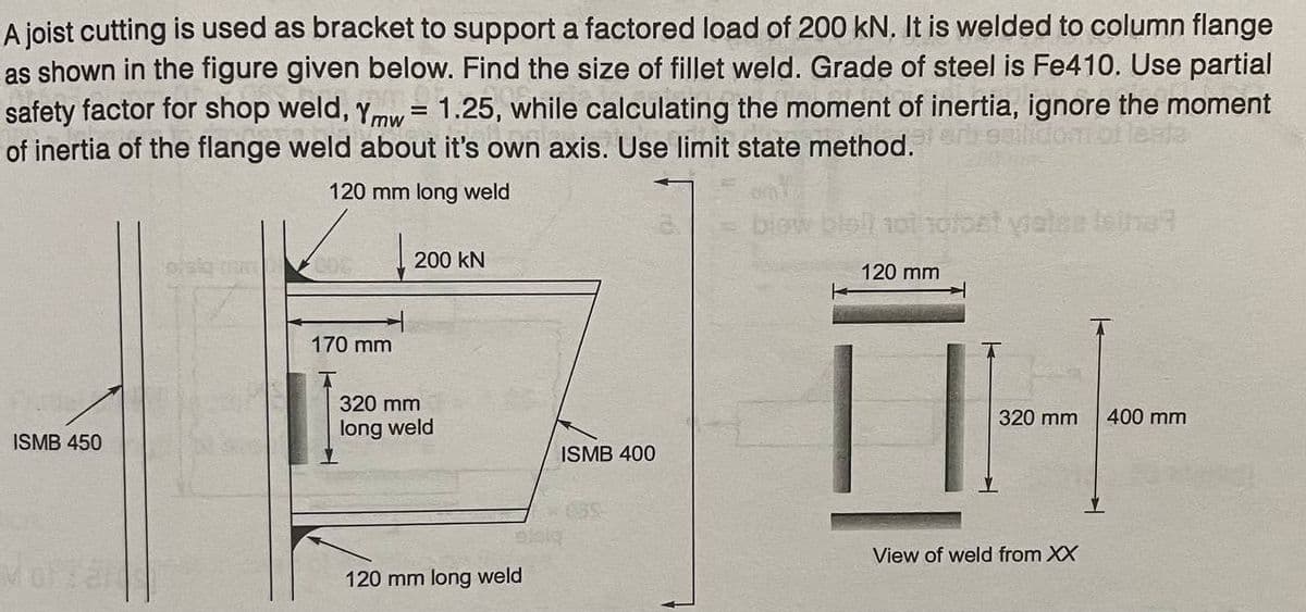 A joist cutting is used as bracket to support a factored load of 200 kN. It is welded to column flange
as shown in the figure given below. Find the size of fillet weld. Grade of steel is Fe410, Use partial
safety factor for shop weld, ymw = 1.25, while calculating the moment of inertia, ignore the moment
of inertia of the flange weld about it's own axis. Use limit state method.
%3D
120 mm long weld
bbll 1oi 1ofost vialee Isihe?
200 kN
120 mm
||
170 mm
320 mm
320 mm
400 mm
long weld
ISMB 450
ISMB 400
View of weld from XX
120 mm long weld
