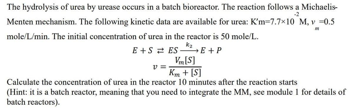 -2
The hydrolysis of urea by urease occurs in a batch bioreactor. The reaction follows a Michaelis-
Menten mechanism. The following kinetic data are available for urea: K'm=7.7×10 M, v =0.5
mole/L/min. The initial concentration of urea in the reactor is 50 mole/L.
m
k₂
→E+P
E+S ES
Vm [S]
Km + [S]
Calculate the concentration of urea in the reactor 10 minutes after the reaction starts
v=
(Hint: it is a batch reactor, meaning that you need to integrate the MM, see module 1 for details of
batch reactors).