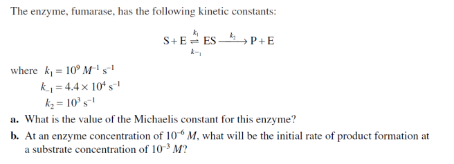 The enzyme, fumarase, has the following kinetic constants:
S+E ES
k-₁
k₂
→ P+E
where k₁= 109 M-¹ S-¹
k₁=4.4 x 104 s¹
k₂= 10³ s-1
a. What is the value of the Michaelis constant for this enzyme?
b. At an enzyme concentration of 106 M, what will be the initial rate of product formation at
a substrate concentration of 10-³ M?