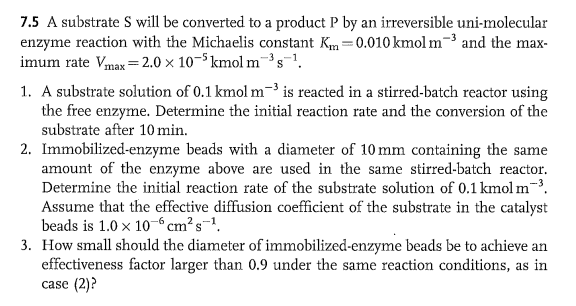 7.5 A substrate S will be converted to a product P by an irreversible uni-molecular
enzyme reaction with the Michaelis constant Km=0.010 kmol m³ and the max-
imum rate Vmax=2.0 x 10-5kmol m³s-¹.
1. A substrate solution of 0.1 kmol m³ is reacted in a stirred-batch reactor using
the free enzyme. Determine the initial reaction rate and the conversion of the
substrate after 10 min.
2. Immobilized-enzyme beads with a diameter of 10 mm containing the same
amount of the enzyme above are used in the same stirred-batch reactor.
Determine the initial reaction rate of the substrate solution of 0.1 kmol m-³.
Assume that the effective diffusion coefficient of the substrate in the catalyst
beads is 1.0 x 10 cm²s-¹.
3. How small should the diameter of immobilized-enzyme beads be to achieve an
effectiveness factor larger than 0.9 under the same reaction conditions, as in
case (2)?