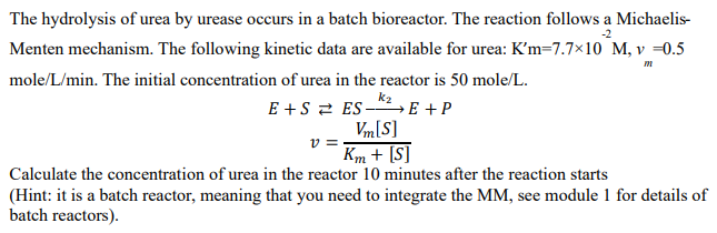 -2
The hydrolysis of urea by urease occurs in a batch bioreactor. The reaction follows a Michaelis-
Menten mechanism. The following kinetic data are available for urea: K'm=7.7×10 M, v =0.5
mole/L/min. The initial concentration of urea in the reactor is 50 mole/L.
m
E+S
ES-²E + P
Vm[S]
Km + [S]
Calculate the concentration of urea in the reactor 10 minutes after the reaction starts
v=
(Hint: it is a batch reactor, meaning that you need to integrate the MM, see module 1 for details of
batch reactors).