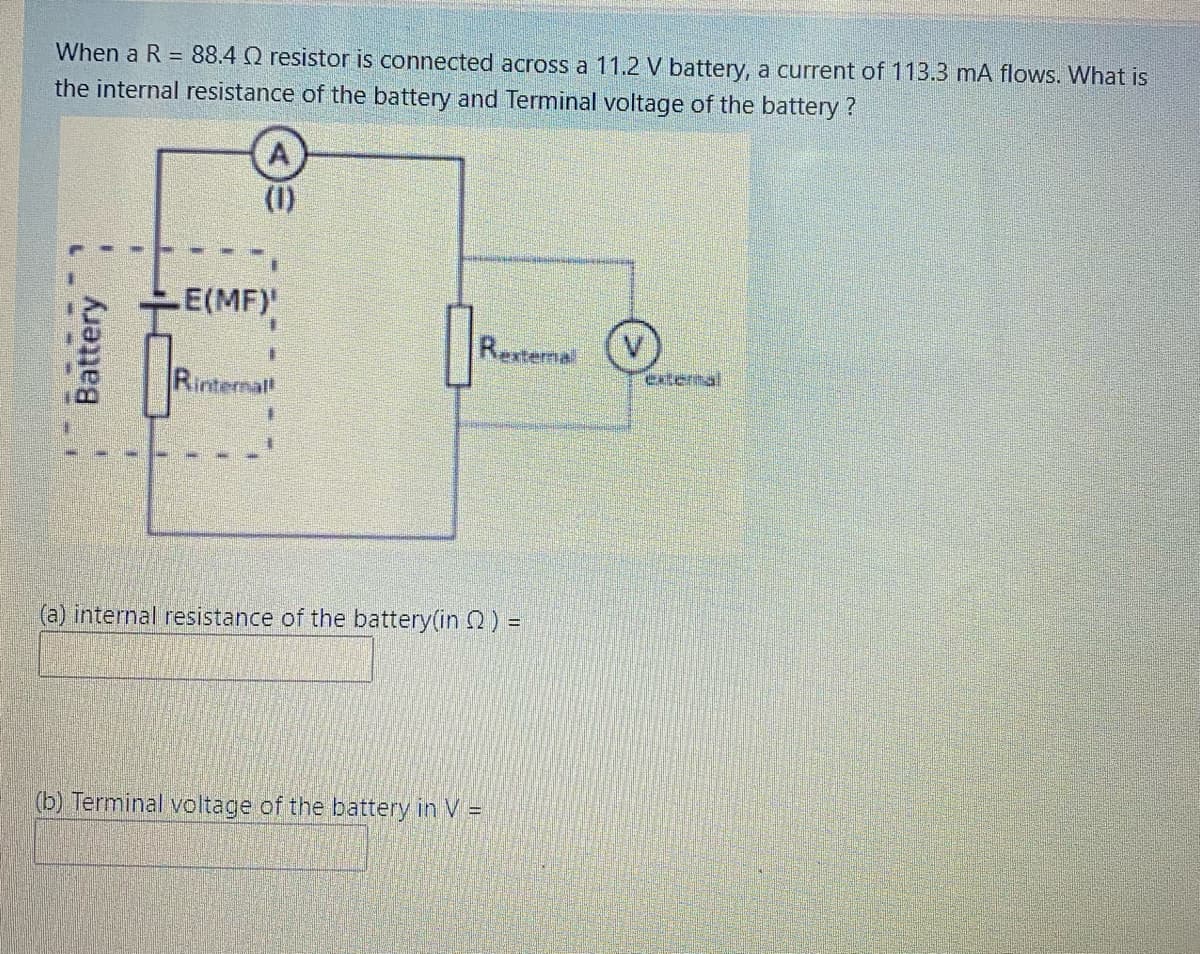 When a R = 88.4 Q resistor is connected across a 11.2 V battery, a current of 113.3 mA flows. What is
the internal resistance of the battery and Terminal voltage of the battery ?
(1)
E(MF)
Rexternal
extermal
Rintemal
(a) internal resistance of the battery(in 2) =
(b) Terminal voltage of the battery in V =
Battery
