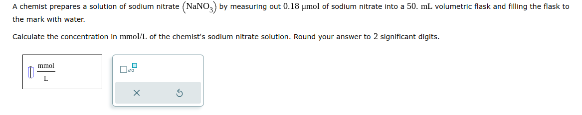 A chemist prepares a solution of sodium nitrate (NaNO3) by measuring out 0.18 μmol of sodium nitrate into a 50. mL. volumetric flask and filling the flask to
the mark with water.
Calculate the concentration in mmol/L of the chemist's sodium nitrate solution. Round your answer to 2 significant digits.
8
mmol
L
0
x10
X