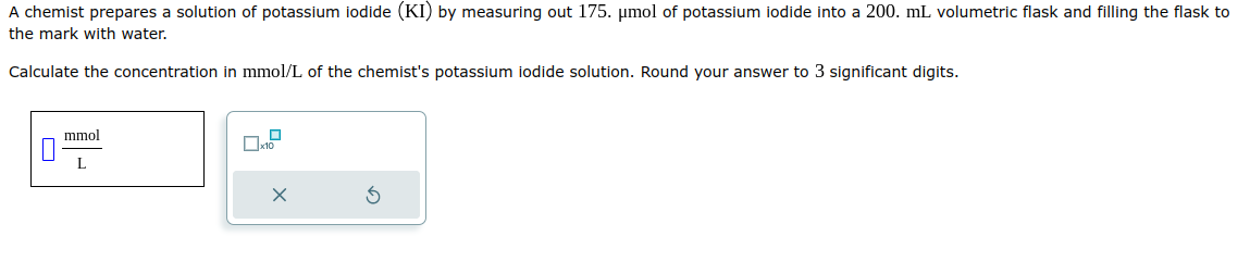 A chemist prepares a solution of potassium iodide (KI) by measuring out 175. μmol of potassium iodide into a 200. mL volumetric flask and filling the flask to
the mark with water.
Calculate the concentration in mmol/L of the chemist's potassium iodide solution. Round your answer to 3 significant digits.
mmol
L
0
x10
X
3