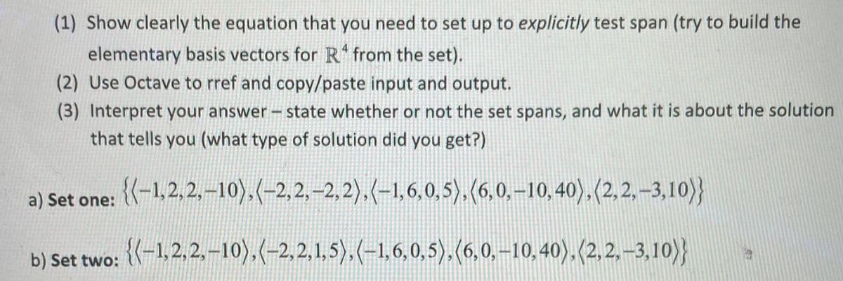 (1) Show clearly the equation that you need to set up to explicitly test span (try to build the
elementary basis vectors for R from the set).
(2) Use Octave to rref and copy/paste input and output.
(3) Interpret your answer – state whether or not the set spans, and what it is about the solution
that tells you (what type of solution did you get?)
a) Set one: (-1.2,2,-10),(-2,2,-2,2),(-1,6,0,5),(6,0,-10,40),(2,2,–3,10)}
b) Set two: {(-1,2,2,-10).(-2,2,1,5).(-1,6,0,5).(6,0.-10, 40).(2,2,–3,10)}
