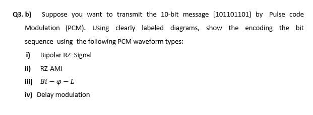 Q3. b) Suppose you want to transmit the 10-bit message [101101101] by Pulse code
Modulation (PCM). Using clearly labeled diagrams, show the encoding the bit
sequence using the following PCM waveform types:
i) Bipolar RZ Signal
ii) RZ-AMI
iii) Bi – o - L
iv) Delay modulation
