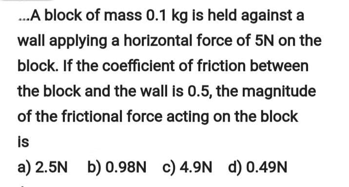 .A block of mass 0.1 kg is held against a
wall applying a horizontal force of 5N on the
block. If the coefficient of friction between
the block and the wall is 0.5, the magnitude
of the frictional force acting on the block
is
a) 2.5N b) 0.98N c) 4.9N d) 0.49N
