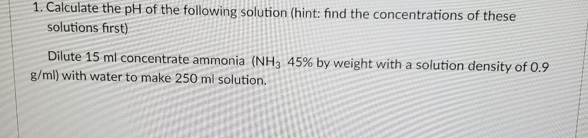 1. Calculate the pH of the following solution (hint: find the concentrations of these
solutions first)
Dilute 15 ml concentrate ammonia (NH3 45% by weight with a solution density of 0.9
g/ml) with water to make 250 ml solution.

