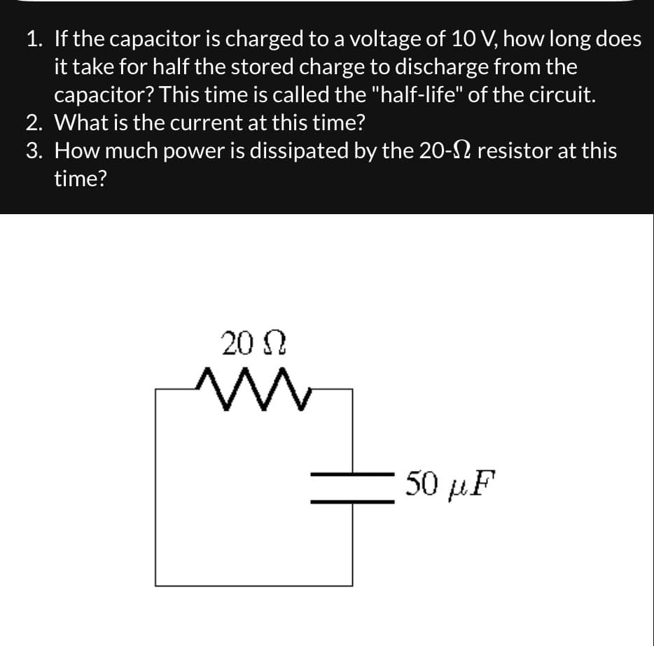 1. If the capacitor is charged to a voltage of 10 V, how long does
it take for half the stored charge to discharge from the
capacitor? This time is called the "half-life" of the circuit.
2. What is the current at this time?
3. How much power is dissipated by the 20- resistor at this
time?
20 Ω
Mw
50 με