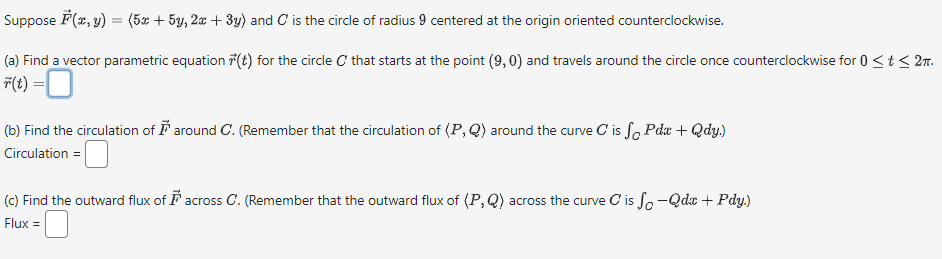 Suppose F(x, y) = (5x + 5y, 2x + 3y) and C is the circle of radius 9 centered at the origin oriented counterclockwise.
(a) Find a vector parametric equation (t) for the circle C that starts at the point (9,0) and travels around the circle once counterclockwise for 0 < t ≤ 2m.
F(t) = 0
(b) Find the circulation of around C. (Remember that the circulation of (P,Q) around the curve C is f Pdx + Qdy.)
Circulation =
(c) Find the outward flux of across C. (Remember that the outward flux of (P,Q) across the curve C is fo-Qdc + Pdy.)
Flux =