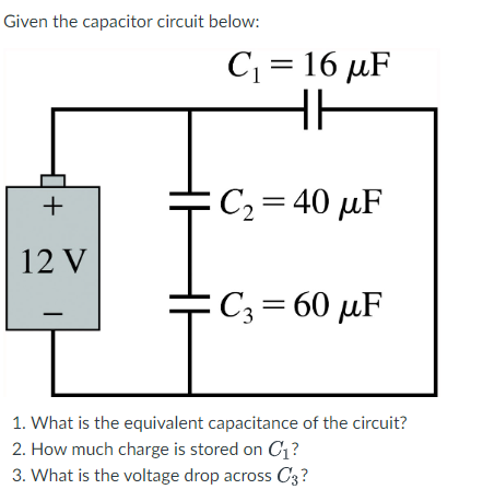 Given the capacitor circuit below:
+
12 V
C₁ = 16 μF
HH
C₂ = 40 μF
C3= 60 μF
1. What is the equivalent capacitance of the circuit?
2. How much charge is stored on C₁?
3. What is the voltage drop across C3?