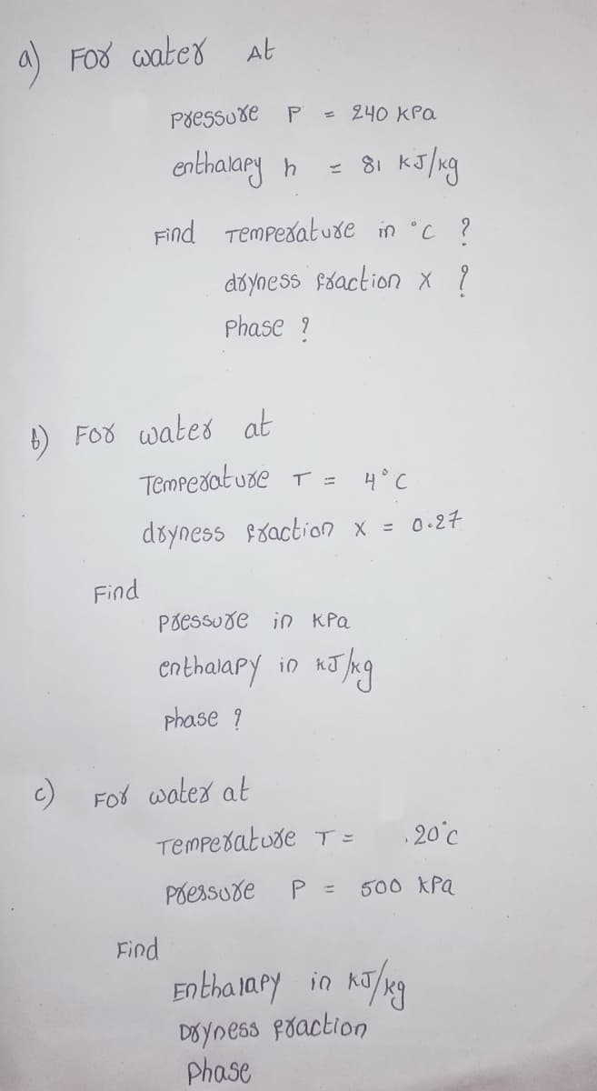 a) Foo aater At
Põessuxe
P
= 240 KPa
enthakaey h
= 81 kJ/ng
Find Tempedatuxe in °C ?
doyness fóaction x ?
Phase ?
6) FOo wated at
Tempedat ude T = 4° C
döyness fraction x = 0-27
Find
Põessure in KPa
enthalary in AJ hng
phase ?
Fot watex at
Tempedatuse T =
20°c
Poessuxe
P =
500 XPa
Find
Entha lapy in
DOYness poaction
Phase
