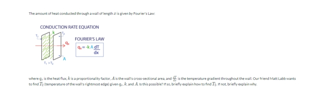 The amount of heat conducted through a wall of length r is given by Fourier's Law:.
CONDUCTION RATE EQUATION
T
FOURIER'S LAW
q, = -k A dT
dx
T, >T,
where q, is the heat flux, k is a proportionality factor, Ais the wall's cross-sectional area, and 4 is the temperature gradient throughout the wall. Our friend Matt Labb wants
to find T2 (temperature of the wall's rightmost edge) given q,, k, and A. Is this possible? If so, briefly explain how to find Tp. If not, briefly explain why.
