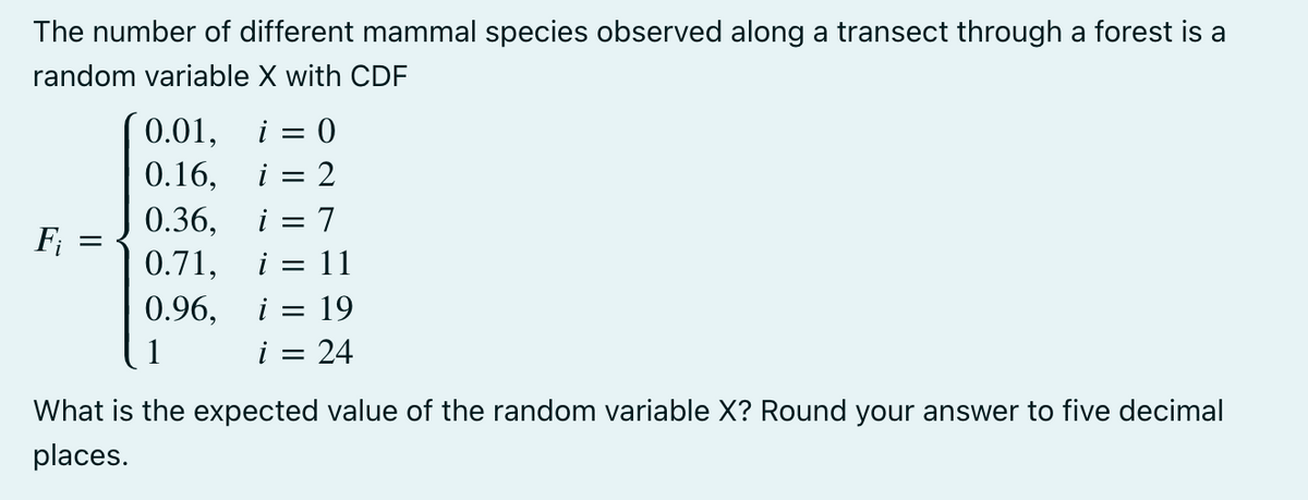 The number of different mammal species observed along a transect through a forest is a
random variable X with CDF
F₁
-
0.01, i = 0
0.16, i : 2
=
0.36, = 7
0.71, i = 11
0.96,
=
i =
19
24
What is the expected value of the random variable X? Round your answer to five decimal
places.