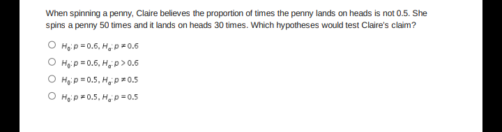 When spinning a penny, Claire believes the proportion of times the penny lands on heads is not 0.5. She
spins a penny 50 times and it lands on heads 30 times. Which hypotheses would test Claire's claim?
O Hoip = 0.6, Hap = 0.6
O Ho:p = 0.6, H p > 0.6
O Hoip = 0.5, H,p = 0.5
O Hoi p = 0.5, Ha p= 0.5
