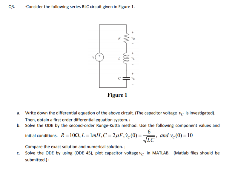 Q3.
"Consider the following series RLC circuit given in Figure 1.
Figure 1
a. Write down the differential equation of the above circuit. (The capacitor voltage vc is investigated).
Then, obtain a first order differential equation system.
b. Solve the ODE by the second-order Runge-Kutta method. Use the following component values and
initial conditions. R=102, L = 1mH,C = 2µF,v¿(0) =
6
and v (0) = 10
LC
Compare the exact solution and numerical solution.
c. Solve the ODE by using (ODE 45), plot capacitor voltage vc in MATLAB. (Matlab files should be
submitted.)
