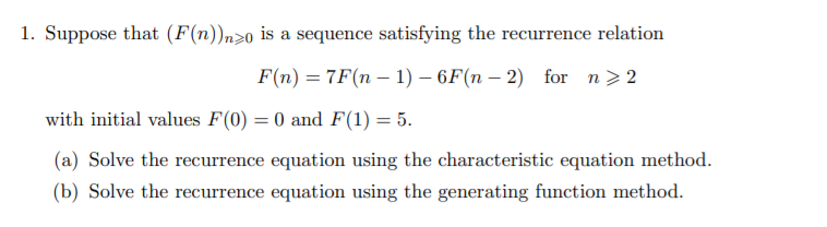 1. Suppose that (F(n))n>0 is a sequence satisfying the recurrence relation
F(n) = 7F(n – 1) – 6F(n – 2) for n>2
with initial values F(0) = 0 and F(1) = 5.
(a) Solve the recurrence equation using the characteristic equation method.
(b) Solve the recurrence equation using the generating function method.
