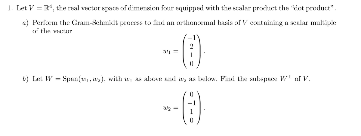 1. Let V = R4, the real vector space of dimension four equipped with the scalar product the "dot product".
a) Perform the Gram-Schmidt process to find an orthonormal basis of V containing a scalar multiple
of the vector
wi =
b) Let W = Span(w1, w2), with wi as above and w2 as below. Find the subspace W- of V.
%3D
W2
