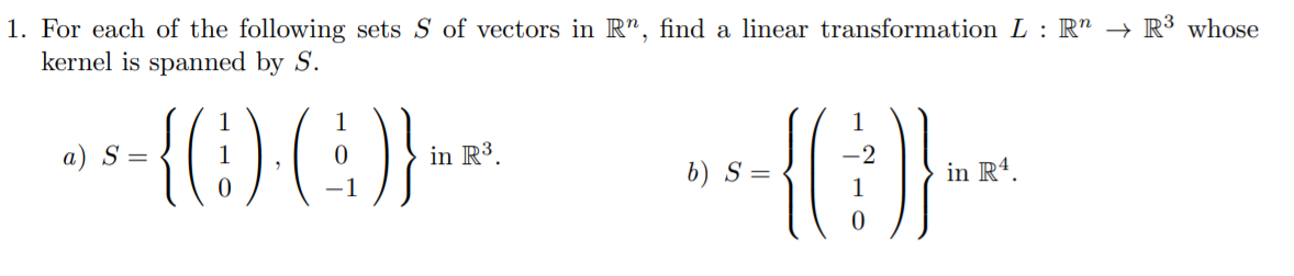 1. For each of the following sets S of vectors in R", find a linear transformation L : R" → R³ whose
kernel is spanned by S.
{(:) (}}
1
a) S =
in R3.
-2
b) S=
in R4.
-1
