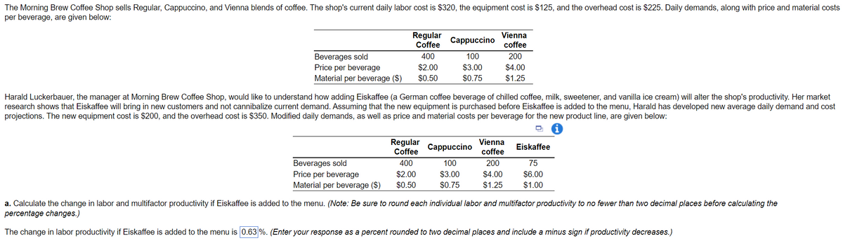 The Morning Brew Coffee Shop sells Regular, Cappuccino, and Vienna blends of coffee. The shop's current daily labor cost is $320, the equipment cost is $125, and the overhead cost is $225. Daily demands, along with price and material costs
per beverage, are given below:
Regular
Coffee
Beverages sold
Price per beverage
400
$2.00
Material per beverage ($) $0.50
Beverages sold
Price per beverage
Material per beverage ($)
Harald Luckerbauer, the manager at Morning Brew Coffee Shop, would like to understand how adding Eiskaffee (a German coffee beverage of chilled coffee, milk, sweetener, and vanilla ice cream) will alter the shop's productivity. Her market
research shows that Eiskaffee will bring in new customers and not cannibalize current demand. Assuming that the new equipment is purchased before Eiskaffee is added to the menu, Harald has developed new average daily demand and cost
projections. The new equipment cost is $200, and the overhead cost is $350. Modified daily demands, as well as price and material costs per beverage for the new product line, are given below:
D
Regular
Coffee
Cappuccino
100
$3.00
$0.75
400
$2.00
$0.50
Vienna
coffee
200
$4.00
$1.25
Cappuccino
100
$3.00
$0.75
Vienna
coffee
200
$4.00
$1.25
Eiskaffee
75
$6.00
$1.00
a. Calculate the change in labor and multifactor productivity if Eiskaffee is added to the menu. (Note: Be sure to round each individual labor and multifactor productivity to no fewer than two decimal places before calculating the
percentage changes.)
The change in labor productivity if Eiskaffee is added to the menu is 0.63%. (Enter your response as a percent rounded to two decimal places and include a minus sign if productivity decreases.)