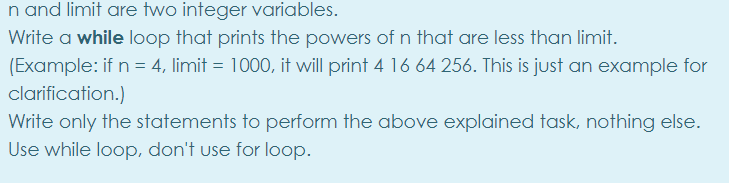 n and limit are two integer variables.
Write a while loop that prints the powers of n that are less than limit.
(Example: if n = 4, limit = 1000, it will print 4 16 64 256. This is just an example for
clarification.)
Write only the statements to perform the above explained task, nothing else.
Use while loop, don't use for loop.
