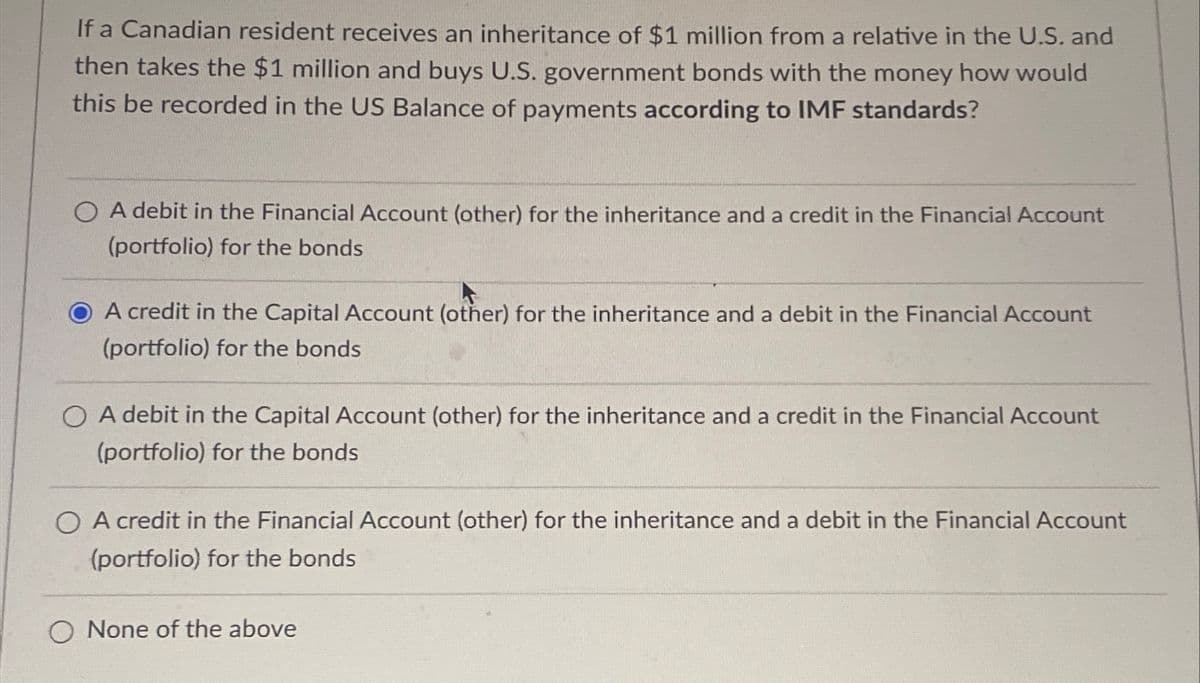 If a Canadian resident receives an inheritance of $1 million from a relative in the U.S. and
then takes the $1 million and buys U.S. government bonds with the money how would
this be recorded in the US Balance of payments according to IMF standards?
OA debit in the Financial Account (other) for the inheritance and a credit in the Financial Account
(portfolio) for the bonds
A credit in the Capital Account (other) for the inheritance and a debit in the Financial Account
(portfolio) for the bonds
OA debit in the Capital Account (other) for the inheritance and a credit in the Financial Account
(portfolio) for the bonds
OA credit in the Financial Account (other) for the inheritance and a debit in the Financial Account
(portfolio) for the bonds
None of the above