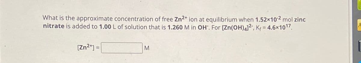 What is the approximate concentration of free Zn2+ ion at equilibrium when 1.52×102 mol zinc
nitrate is added to 1.00 L of solution that is 1.260 M in OH. For [Zn(OH)4]², K₁ = 4.6×1017.
[Zn2+]=
M
A