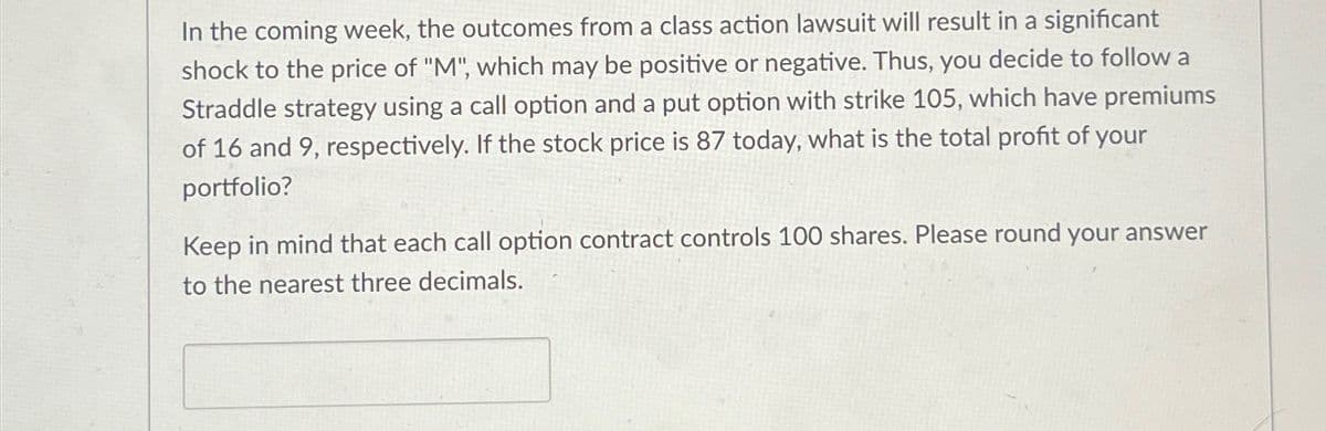 In the coming week, the outcomes from a class action lawsuit will result in a significant
shock to the price of "M", which may be positive or negative. Thus, you decide to follow a
Straddle strategy using a call option and a put option with strike 105, which have premiums
of 16 and 9, respectively. If the stock price is 87 today, what is the total profit of your
portfolio?
Keep in mind that each call option contract controls 100 shares. Please round your answer
to the nearest three decimals.