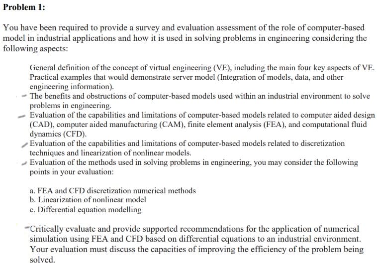 Problem 1:
You have been required to provide a survey and evaluation assessment of the role of computer-based
model in industrial applications and how it is used in solving problems in engineering considering the
following aspects:
General definition of the concept of virtual engineering (VE), including the main four key aspects of VE.
Practical examples that would demonstrate server model (Integration of models, data, and other
engineering information).
The benefits and obstructions of computer-based models used within an industrial environment to solve
problems in engineering.
Evaluation of the capabilities and limitations of computer-based models related to computer aided design
(CAD), computer aided manufacturing (CAM), finite element analysis (FEA), and computational fluid
dynamics (CFD).
Evaluation of the capabilities and limitations of computer-based models related to discretization
techniques and linearization of nonlinear models.
Evaluation of the methods used in solving problems in engineering, you may consider the following
points in your evaluation:
a. FEA and CFD discretization numerical methods
b. Linearization of nonlinear model
c. Differential equation modelling
"Critically evaluate and provide supported recommendations for the application of numerical
simulation using FEA and CFD based on differential equations to an industrial environment.
Your evaluation must discuss the capacities of improving the efficiency of the problem being
solved.
