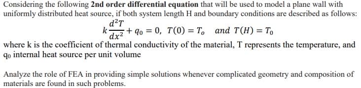 Considering the following 2nd order differential equation that will be used to model a plane wall with
uniformly distributed heat source, if both system length H and boundary conditions are described as follows:
d²T
k+90 = 0, 7(0) = To and T(H) = To
dx²
where k is the coefficient of thermal conductivity of the material, T represents the temperature, and
qo internal heat source per unit volume
Analyze the role of FEA in providing simple solutions whenever complicated geometry and composition of
materials are found in such problems.