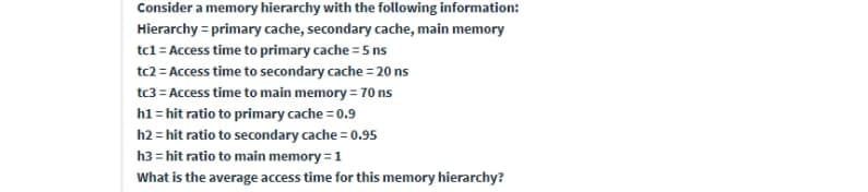 Consider a memory hierarchy with the following information:
Hierarchy = primary cache, secondary cache, main memory
tc1= Access time to primary cache = 5 ns
tc2 = Access time to secondary cache = 20 ns
tc3 = Access time to main memory = 70 ns
h1 = hit ratio to primary cache = 0.9
h2 = hit ratio to secondary cache = 0.95
h3 = hit ratio to main memory = 1
What is the average access time for this memory hierarchy?
