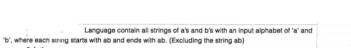 Language contain all strings of a's and b's with an input alphabet of 'a' and
"b', where each strıng starts with ab and ends with ab. (Excluding the string ab)
