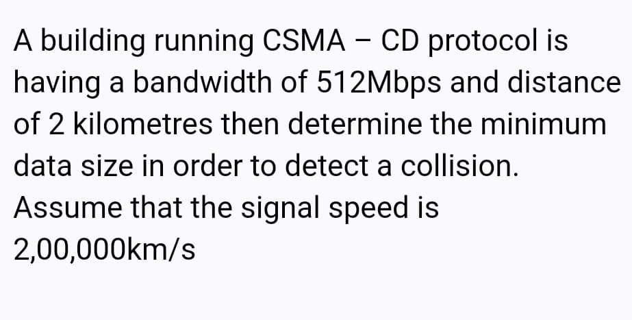 A building running CSMA – CD protocol is
having a bandwidth of 512Mbps and distance
of 2 kilometres then determine the minimum
data size in order to detect a collision.
Assume that the signal speed is
2,00,000km/s
