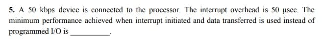 5. A 50 kbps device is connected to the processor. The interrupt overhead is 50 usec. The
minimum performance achieved when interrupt initiated and data transferred is used instead of
programmed I/O is
