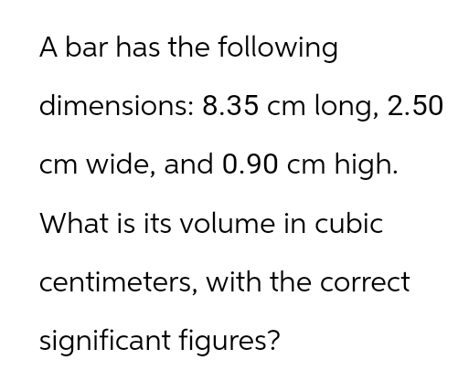 A bar has the following
dimensions: 8.35 cm long, 2.50
cm wide, and 0.90 cm high.
What is its volume in cubic
centimeters, with the correct
significant figures?