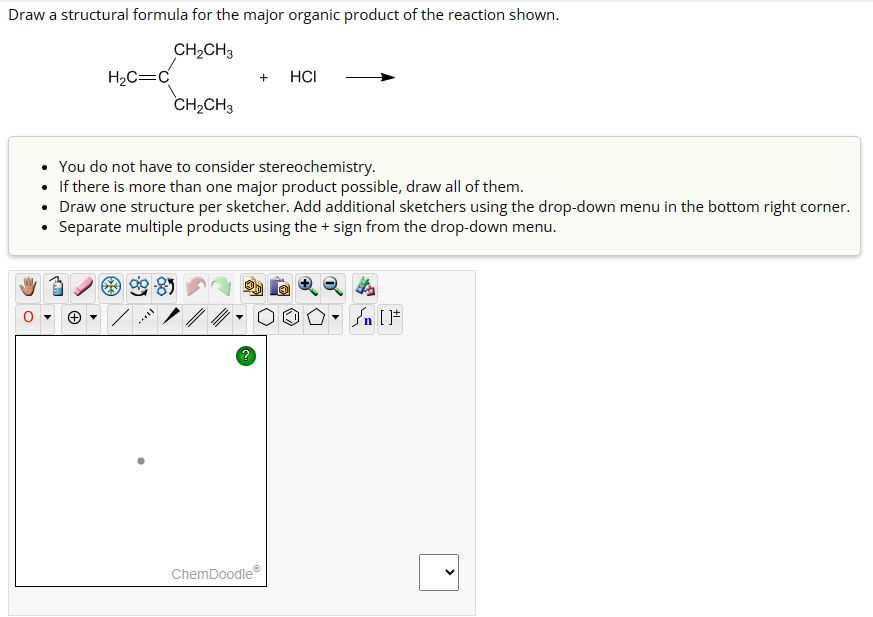 Draw a structural formula for the major organic product of the reaction shown.
CH₂CH3
H₂C=C
CH₂CH3
/
+
You do not have to consider stereochemistry.
• If there is more than one major product possible, draw all of them.
Draw one structure per sketcher. Add additional sketchers using the drop-down menu in the bottom right corner.
• Separate multiple products using the + sign from the drop-down menu.
?
HCI
ChemDoodleⓇ
Jn [F
<