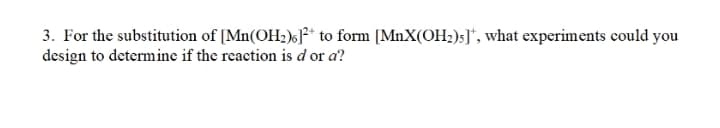 3. For the substitution of [Mn(OH;)6J** to form [MnX(OH2)s]*, what experiments could you
design to determine if the reaction is d or a?

