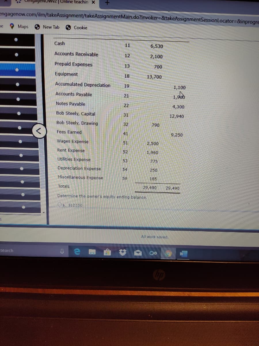 gageNOwv2|Online teachin X
engagenow.com/ilm/takeAssignment/takeAssignmentMain.do?invoker=&takeAssignmentSessionLocator%3D&inprogre
pe
Maps
6 New Tab
6 Cookie
Cash
11
6,530
Accounts Receivable
12
2,100
Prepaid Expenses
13
700
Equipment
18
13,700
Accumulated Depreciation
19
1,100
Accounts Payable
21
1,900
Notes Payable
22
4,300
Bob Steely, Capital
31
12,940
Bob Steely, Drawing
32
790
Fees Earned
41
9,250
Wages Expense
51
2,500
Rent Expense
52
1,960
Utilities Expense
53
775
Depreciation Expense
54
250
Miscellaneous Expense
59
185
Totals
29,490
29,490
Determine the owner's equity ending balance.
Oa, $12150
All work saved.
search
