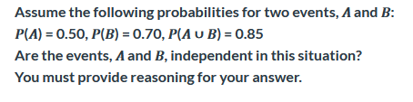 Assume the following probabilities for two events, A and B:
P(A) = 0.50, P(B) = 0.70, P(A u B) = 0.85
Are the events, A and B, independent in this situation?
You must provide reasoning for your answer.