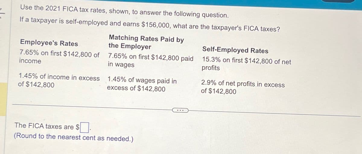 Use the 2021 FICA tax rates, shown, to answer the following question.
If a taxpayer is self-employed and earns $156,000, what are the taxpayer's FICA taxes?
Employee's Rates
7.65% on first $142,800 of
income
Matching Rates Paid by
the Employer
Self-Employed Rates
7.65% on first $142,800 paid 15.3% on first $142,800 of net
in wages
profits
1.45% of income in excess
of $142,800
1.45% of wages paid in
excess of $142,800
2.9% of net profits, in excess
of $142,800
The FICA taxes are $
(Round to the nearest cent as needed.)